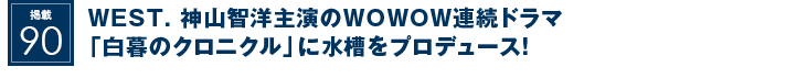 掲載90：WEST. 神山智洋主演のWOWOW連続ドラマ「白暮のクロニクル」に水槽をプロデュース！