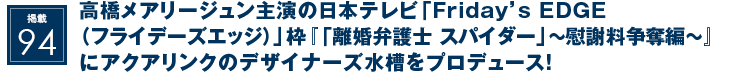 掲載94：高橋メアリージュン主演の日本テレビ「Friday’s EDGE（フライデーズエッジ）」枠『「離婚弁護士 スパイダー」～慰謝料争奪編～』にアクアリンクのデザイナーズ水槽をプロデュース！