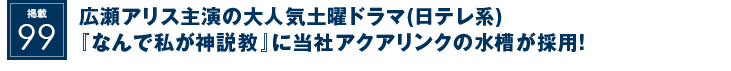 掲載99：広瀬アリス主演の大人気土曜ドラマ(日テレ系)『なんで私が神説教』に当社アクアリンクの水槽が採用！